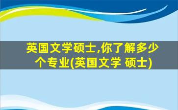 英国文学硕士,你了解多少个专业(英国文学 硕士)